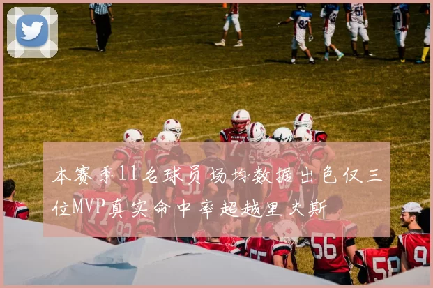 本赛季11名球员场均数据出色仅三位MVP真实命中率超越里夫斯