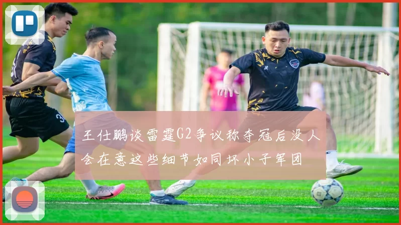 王仕鹏谈雷霆G2争议称夺冠后没人会在意这些细节如同坏小子军团