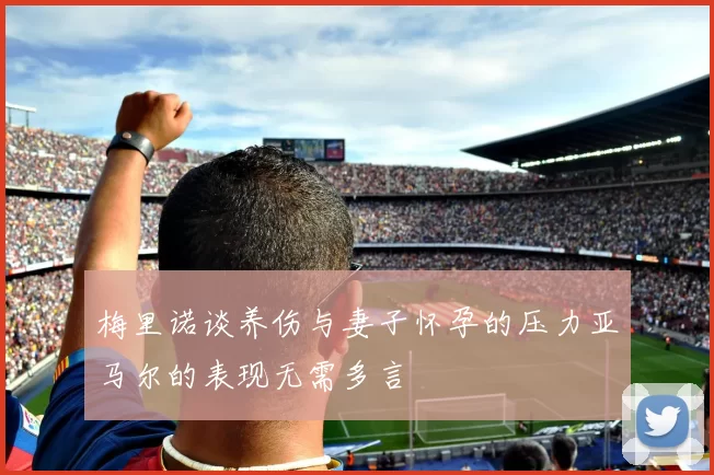 梅里诺谈养伤与妻子怀孕的压力亚马尔的表现无需多言