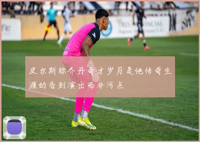 皮尔斯称乔丹奇才岁月是他传奇生涯的告别演出而非污点