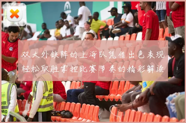 双大外缺阵的上海队凭借出色表现轻松取胜掌控比赛节奏的精彩解读