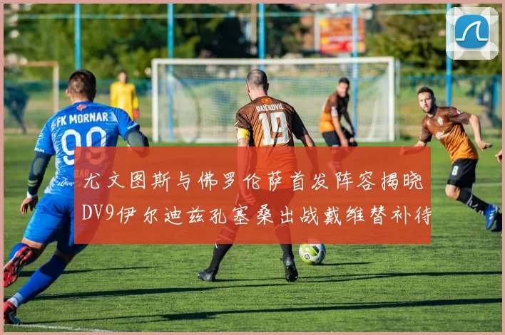 尤文图斯与佛罗伦萨首发阵容揭晓DV9伊尔迪兹孔塞桑出战戴维替补待命