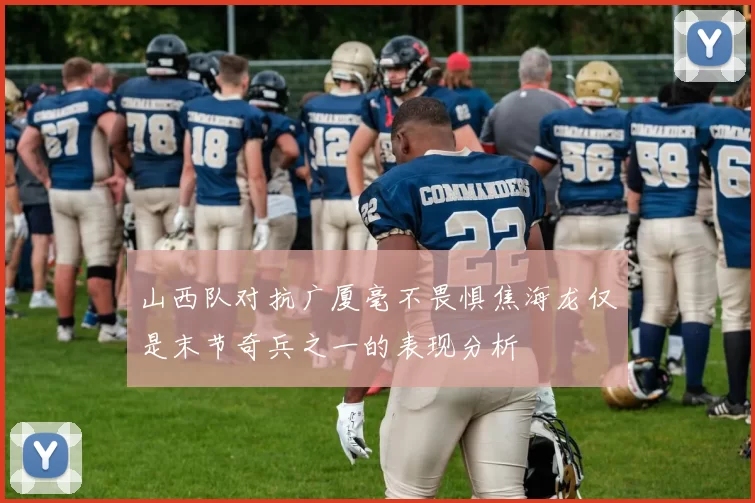 山西队对抗广厦毫不畏惧焦海龙仅是末节奇兵之一的表现分析