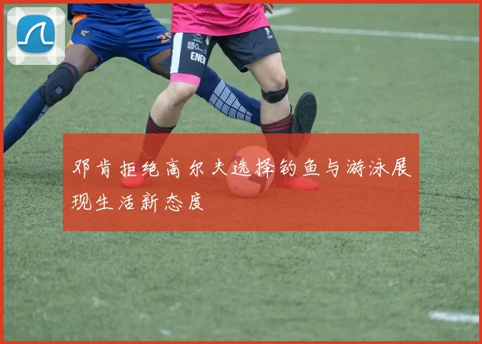 邓肯拒绝高尔夫选择钓鱼与游泳展现生活新态度