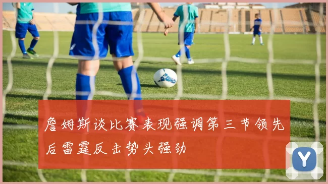 詹姆斯谈比赛表现强调第三节领先后雷霆反击势头强劲