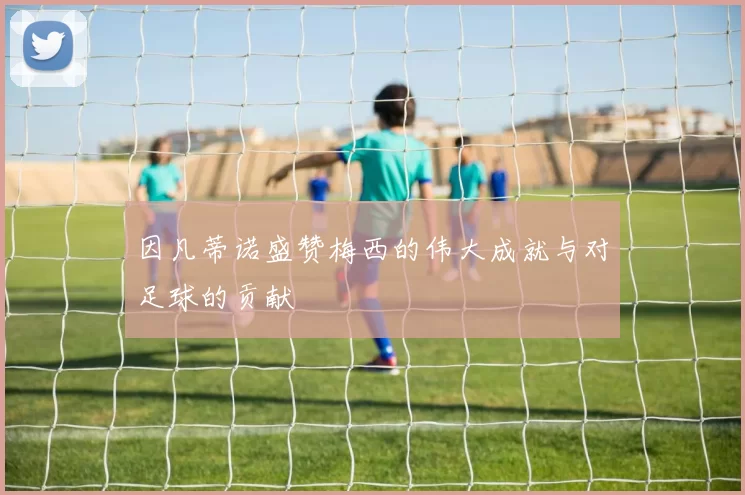 因凡蒂诺盛赞梅西的伟大成就与对足球的贡献