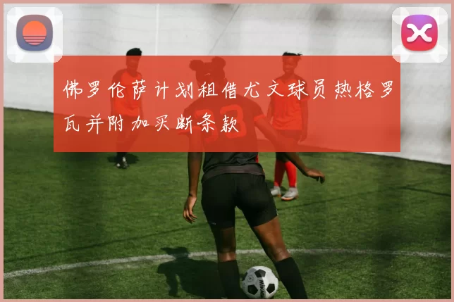 佛罗伦萨计划租借尤文球员热格罗瓦并附加买断条款